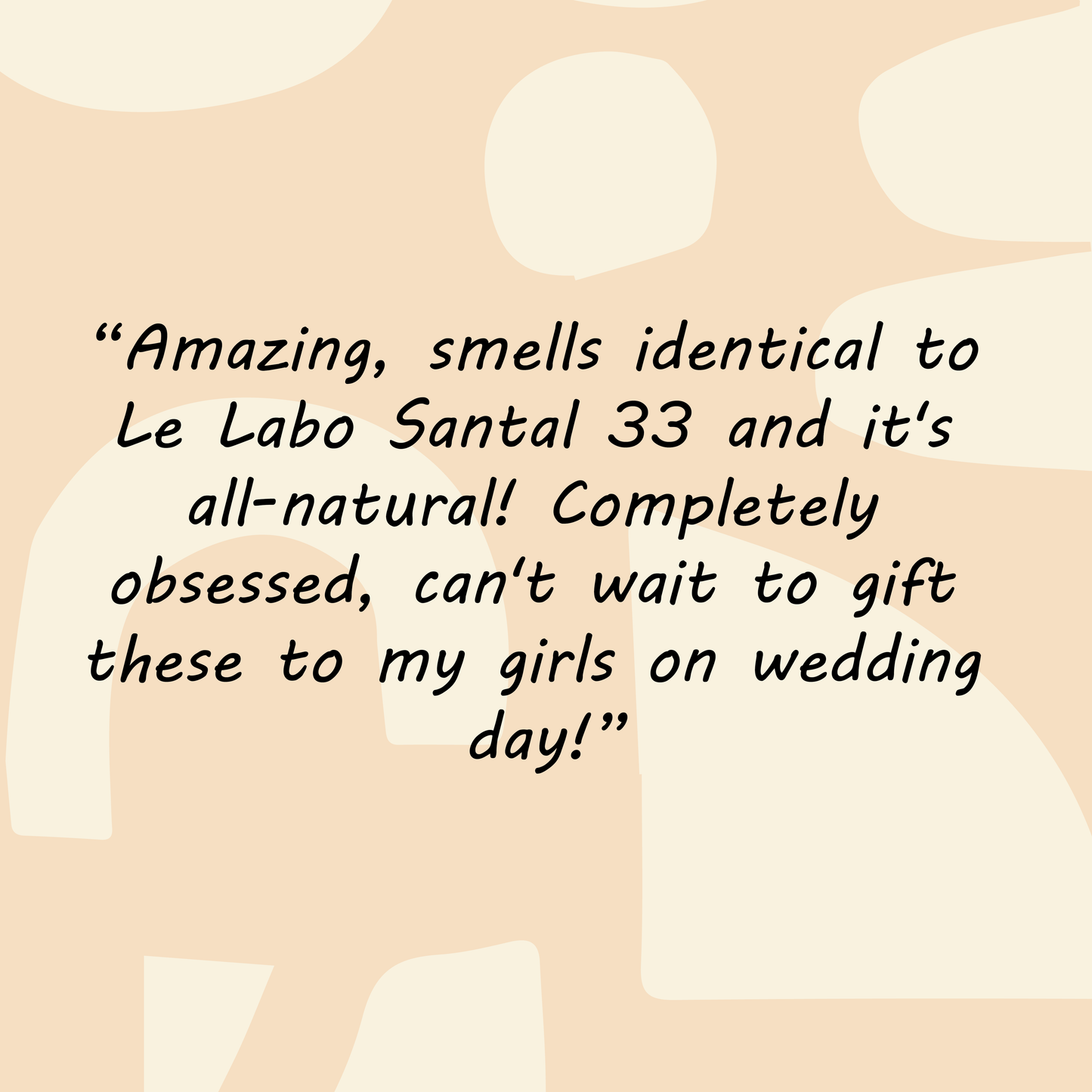 
                  
                    Testimonial for Santal perfume "Amazing, smells identical to Le Labo Santal 33 and it's all-natural! Completely obsessed can't wait to gift these to my girls on wedding day!"
                  
                